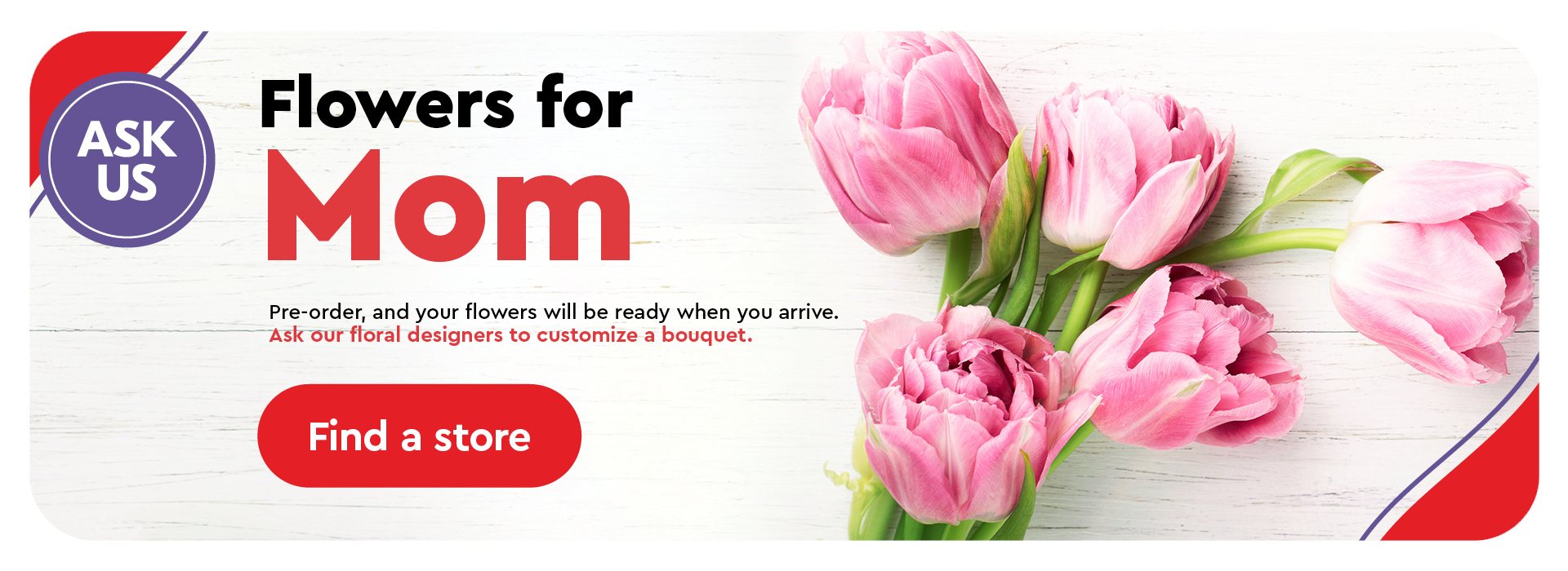 Text Reading 'Flowers for Mom. Pre-order and your flowers will be ready when you arrive. Ask our floral designers to customize a bouquet. 'Find a store' from the button given below.'
